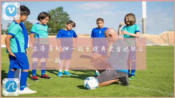 本泽马封神一战长途奔袭吉达联合热血一战