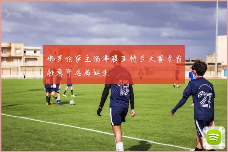 佛罗伦萨主场沸腾亚特兰大赛季首胜意甲名局诞生