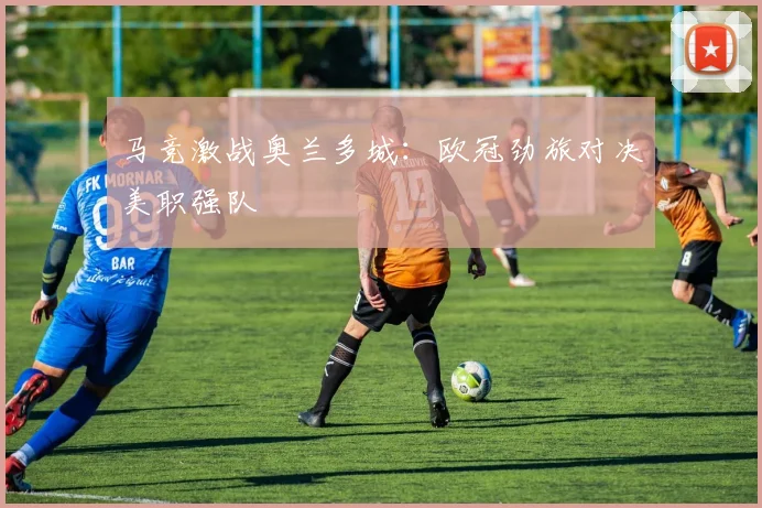 马竞激战奥兰多城：欧冠劲旅对决美职强队