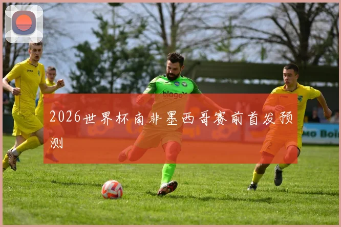 2026世界杯南非墨西哥赛前首发预测