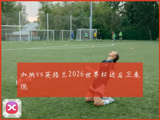 加纳vs英格兰2026世界杯边后卫表现