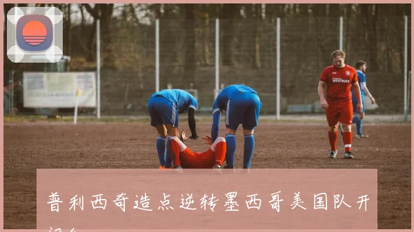普利西奇造点逆转墨西哥美国队开门红