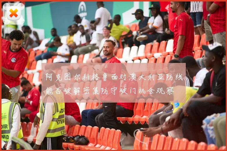 阿克图尔科格鲁面对澳大利亚防线能否破解密集防守破门机会观察