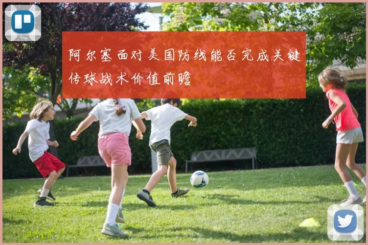 阿尔塞面对美国防线能否完成关键传球战术价值前瞻