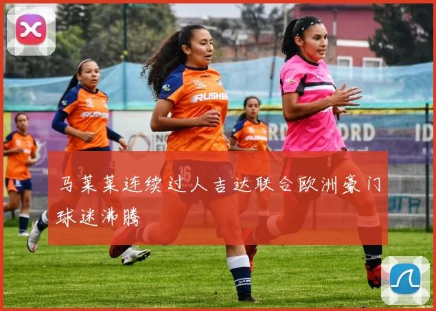 马莱莱连续过人吉达联合欧洲豪门球迷沸腾