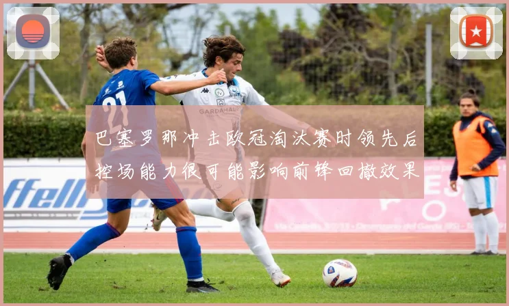 巴塞罗那冲击欧冠淘汰赛时领先后控场能力很可能影响前锋回撤效果