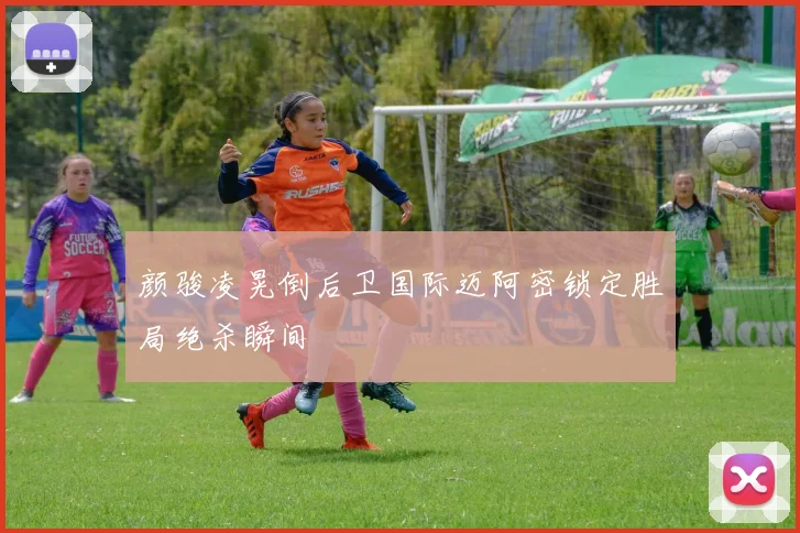 颜骏凌晃倒后卫国际迈阿密锁定胜局绝杀瞬间