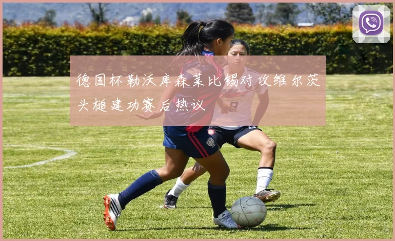 德国杯勒沃库森莱比锡对攻维尔茨头槌建功赛后热议
