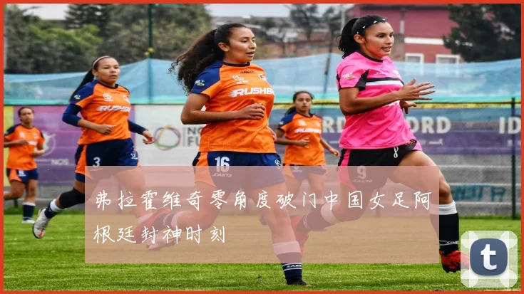 弗拉霍维奇零角度破门中国女足阿根廷封神时刻
