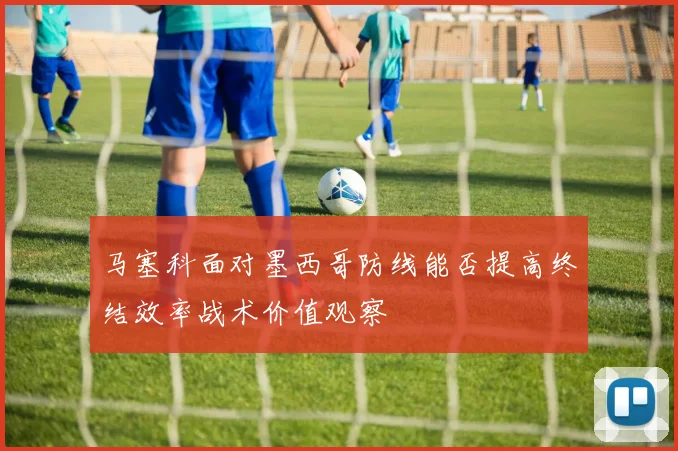 马塞科面对墨西哥防线能否提高终结效率战术价值观察