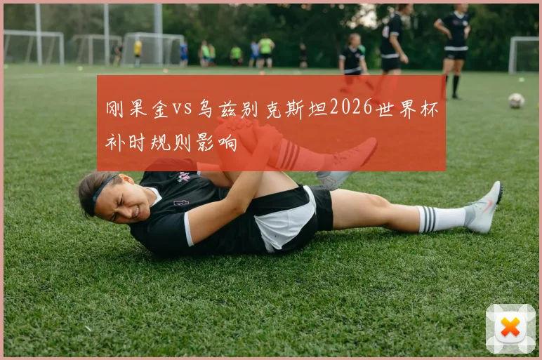 刚果金vs乌兹别克斯坦2026世界杯补时规则影响