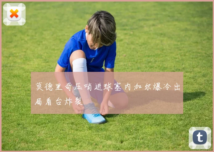 莫德里奇压哨进球塞内加尔爆冷出局看台炸裂
