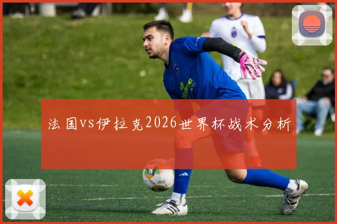 法国vs伊拉克2026世界杯战术分析