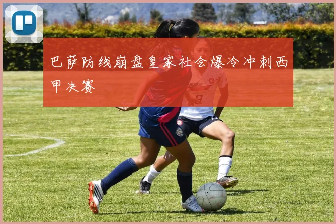 巴萨防线崩盘皇家社会爆冷冲刺西甲决赛