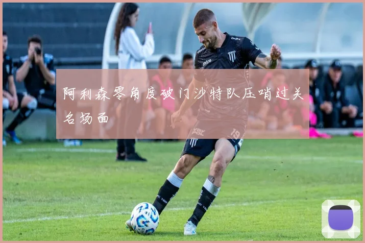 阿利森零角度破门沙特队压哨过关名场面