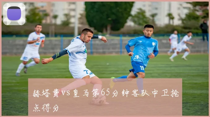 赫塔费vs皇马第65分钟客队中卫抢点得分