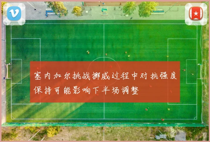 塞内加尔挑战挪威过程中对抗强度保持可能影响下半场调整