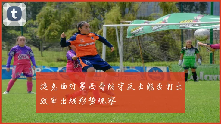 捷克面对墨西哥防守反击能否打出效率出线形势观察