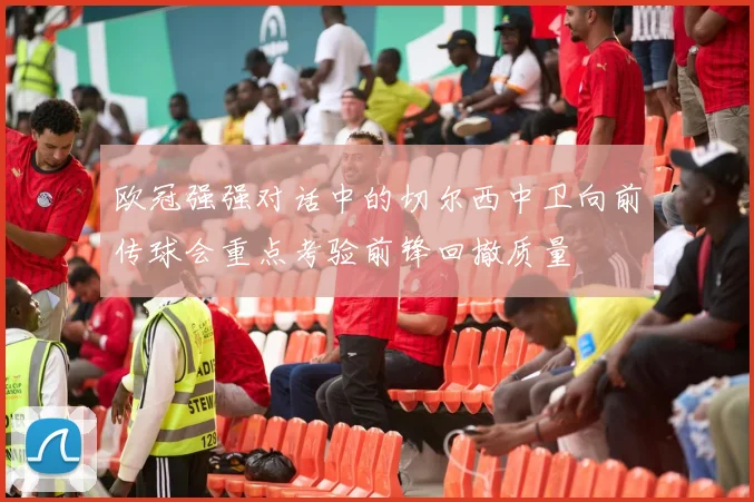 欧冠强强对话中的切尔西中卫向前传球会重点考验前锋回撤质量