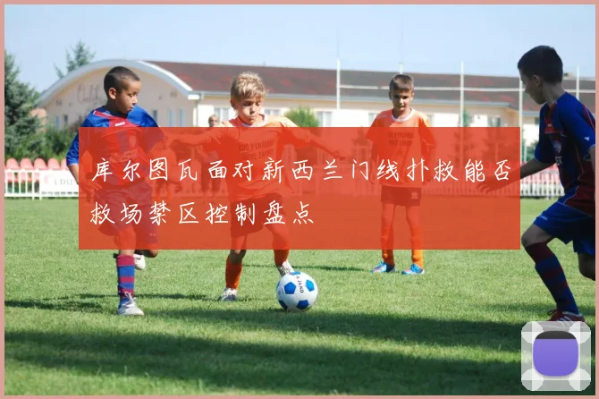 库尔图瓦面对新西兰门线扑救能否救场禁区控制盘点