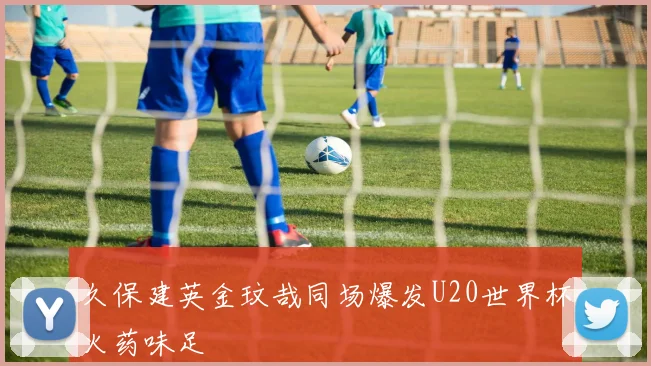 久保建英金玟哉同场爆发U20世界杯火药味足