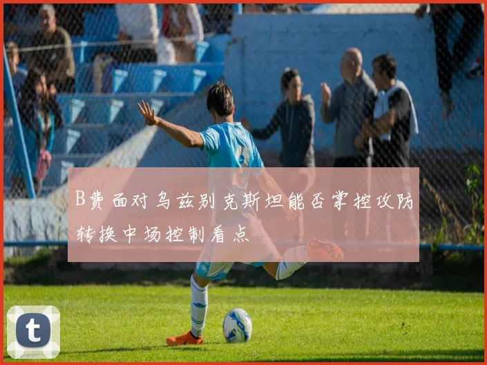 B费面对乌兹别克斯坦能否掌控攻防转换中场控制看点