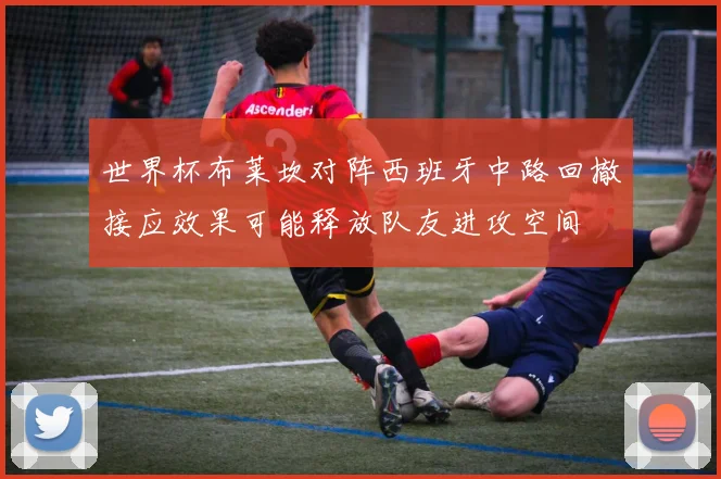 世界杯布莱坎对阵西班牙中路回撤接应效果可能释放队友进攻空间