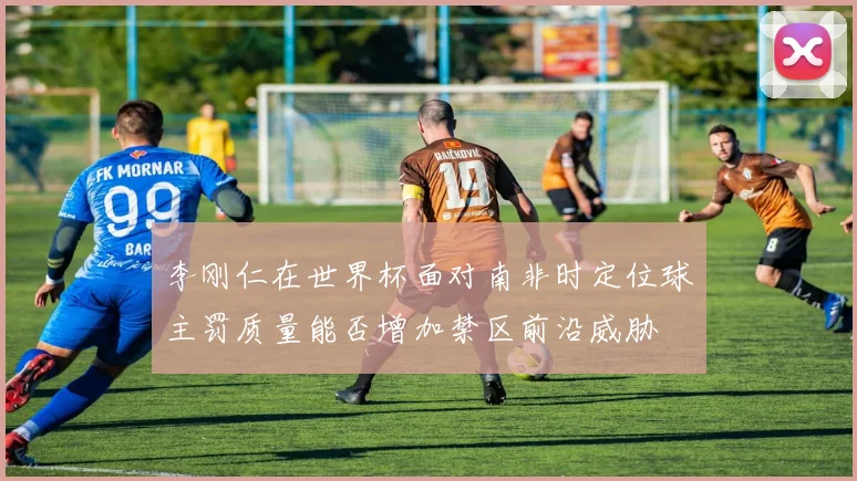 李刚仁在世界杯面对南非时定位球主罚质量能否增加禁区前沿威胁