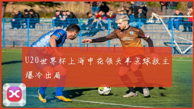 U20世界杯上海申花领头羊点球救主爆冷出局