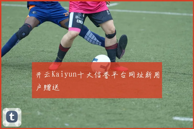 开云Kaiyun十大信誉平台网址新用户赠送