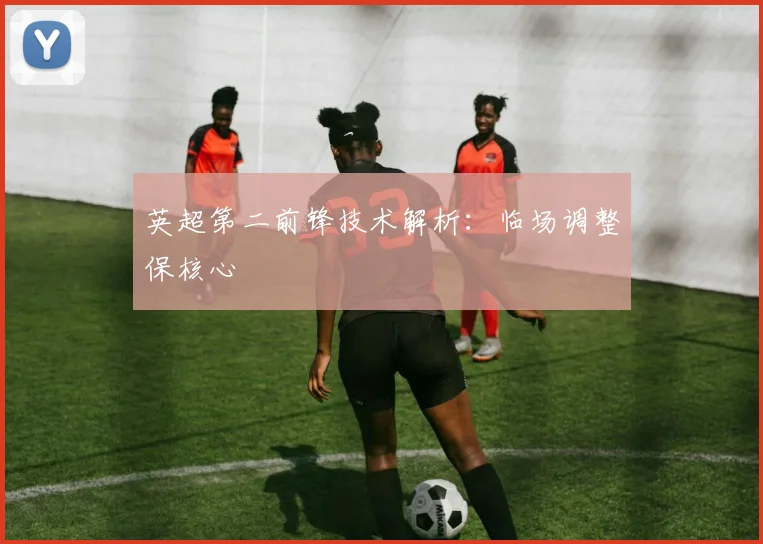 英超第二前锋技术解析:临场调整保核心