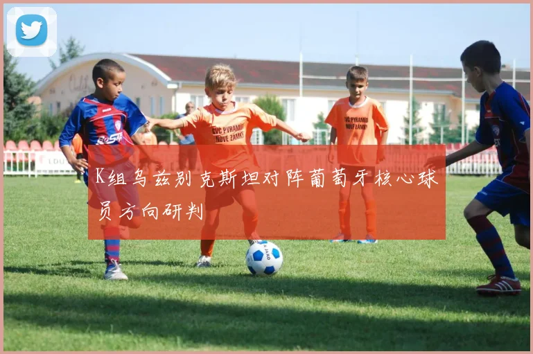 K组乌兹别克斯坦对阵葡萄牙核心球员方向研判