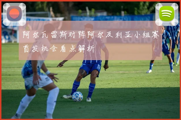 阿尔瓦雷斯对阵阿尔及利亚小组赛首发机会看点解析