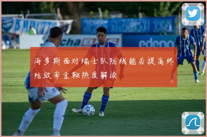 海多斯面对瑞士队防线能否提高终结效率金靴热度解读